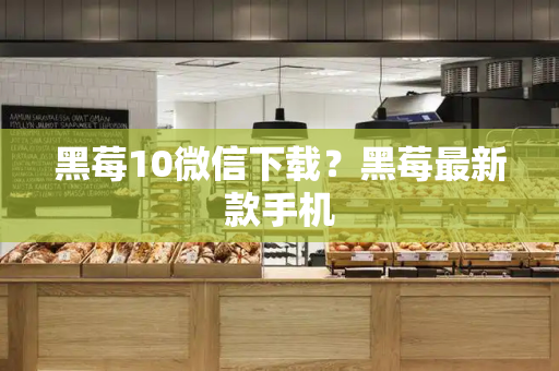 黑莓10微信下载？黑莓最新款手机-第1张图片-星选测评