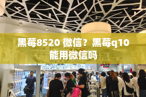 黑莓8520 微信？黑莓q10能用微信吗-第1张图片-星选测评