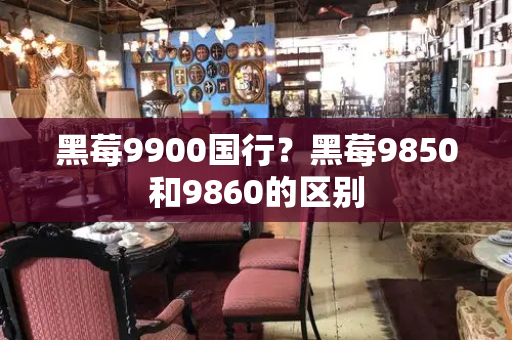 黑莓9900国行？黑莓9850和9860的区别-第1张图片-星选测评