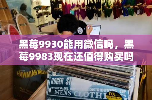 黑莓9930能用微信吗，黑莓9983现在还值得购买吗