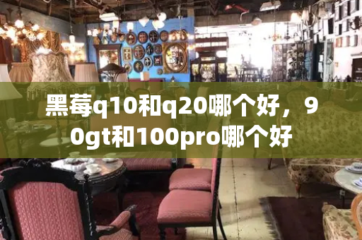 黑莓q10和q20哪个好，90gt和100pro哪个好-第1张图片-星选测评