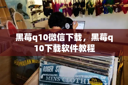 黑莓q10微信下载，黑莓q10下载软件教程