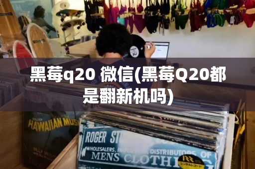 黑莓q20 微信(黑莓Q20都是翻新机吗)-第1张图片-星选测评