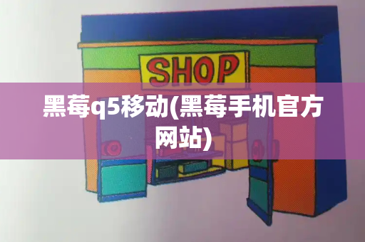 黑莓q5移动(黑莓手机官方网站)-第1张图片-星选测评