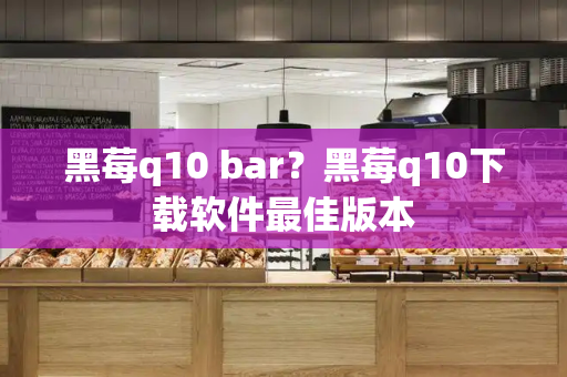 黑莓q10 bar？黑莓q10下载软件最佳版本