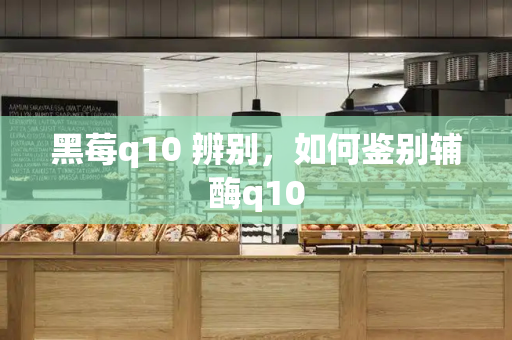 黑莓q10 辨别，如何鉴别辅酶q10-第1张图片-星选测评