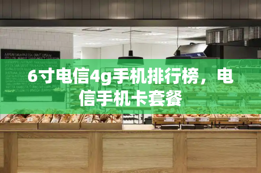 6寸电信4g手机排行榜，电信手机卡套餐