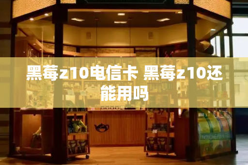 黑莓z10电信卡 黑莓z10还能用吗-第1张图片-星选测评