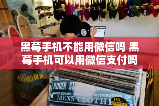 黑莓手机不能用微信吗 黑莓手机可以用微信支付吗