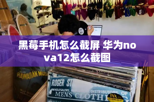 黑莓手机怎么截屏 华为nova12怎么截图-第1张图片-星选测评
