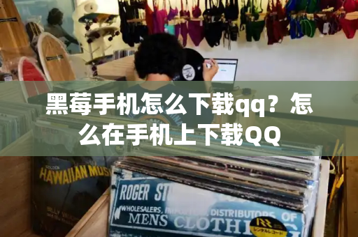 黑莓手机怎么下载qq？怎么在手机上下载QQ