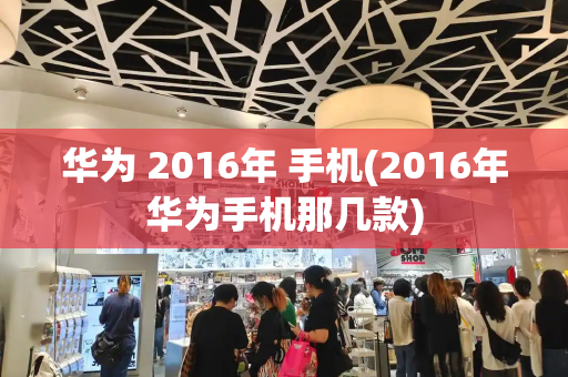 华为 2016年 手机(2016年华为手机那几款)