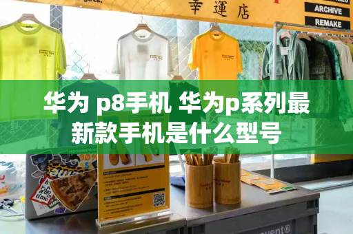 华为 p8手机 华为p系列最新款手机是什么型号-第1张图片-星选测评