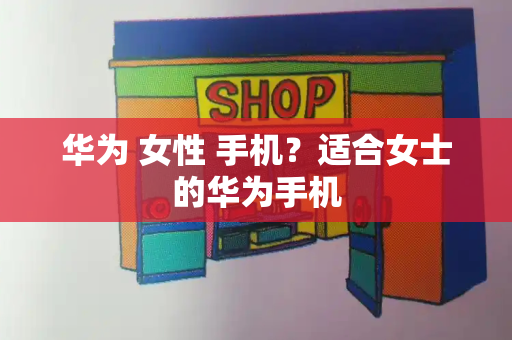 华为 女性 手机？适合女士的华为手机-第1张图片-星选测评