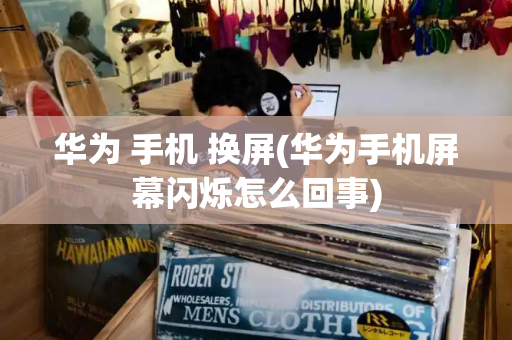 华为 手机 换屏(华为手机屏幕闪烁怎么回事)-第1张图片-星选测评