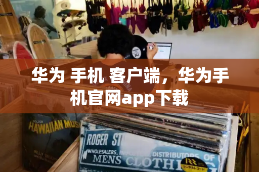 华为 手机 客户端，华为手机官网app下载