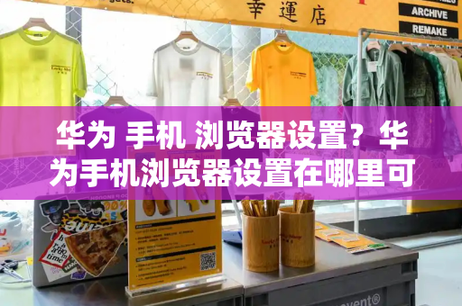 华为 手机 浏览器设置？华为手机浏览器设置在哪里可以找到