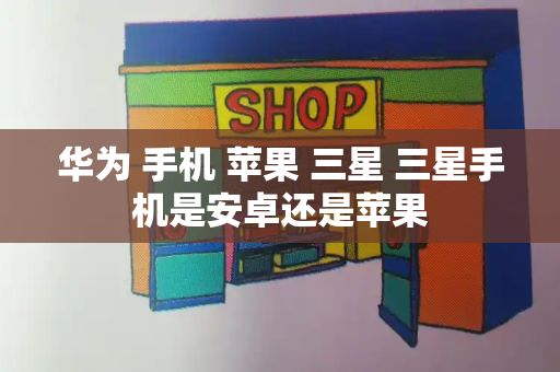 华为 手机 苹果 三星 三星手机是安卓还是苹果-第1张图片-星选测评