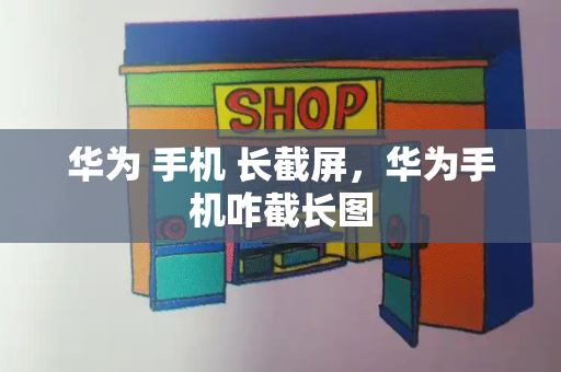 华为 手机 长截屏，华为手机咋截长图-第1张图片-星选测评