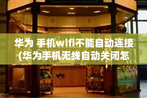 华为 手机wifi不能自动连接(华为手机无线自动关闭怎么回事)