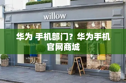 华为 手机部门？华为手机官网商城