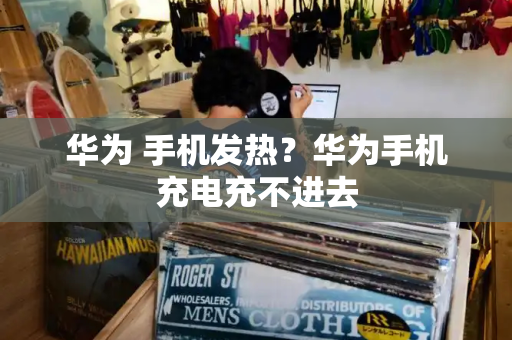 华为 手机发热？华为手机充电充不进去-第1张图片-星选测评