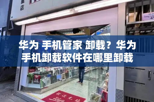 华为 手机管家 卸载？华为手机卸载软件在哪里卸载-第1张图片-星选测评