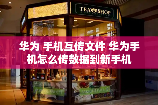 华为 手机互传文件 华为手机怎么传数据到新手机
