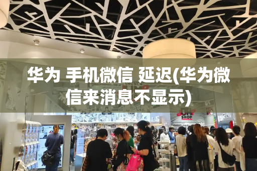 华为 手机微信 延迟(华为微信来消息不显示)