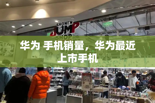 华为 手机销量，华为最近上市手机