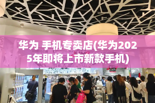 华为 手机专卖店(华为2025年即将上市新款手机)