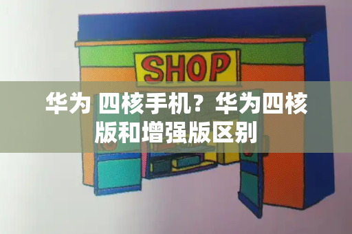 华为 四核手机？华为四核版和增强版区别-第1张图片-星选测评