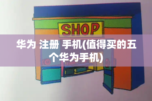 华为 注册 手机(值得买的五个华为手机)