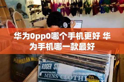 华为0pp0哪个手机更好 华为手机哪一款最好-第1张图片-星选测评