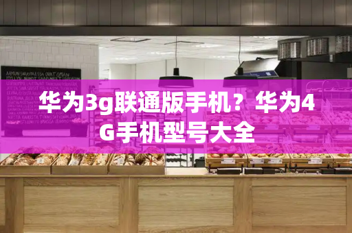 华为3g联通版手机？华为4G手机型号大全-第1张图片-星选测评