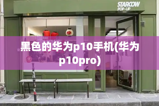 黑色的华为p10手机(华为p10pro)