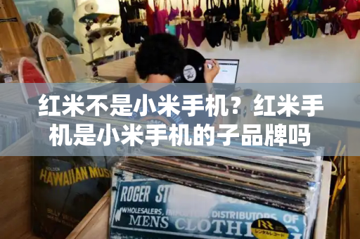 红米不是小米手机？红米手机是小米手机的子品牌吗