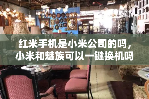 红米手机是小米公司的吗，小米和魅族可以一键换机吗-第1张图片-星选测评