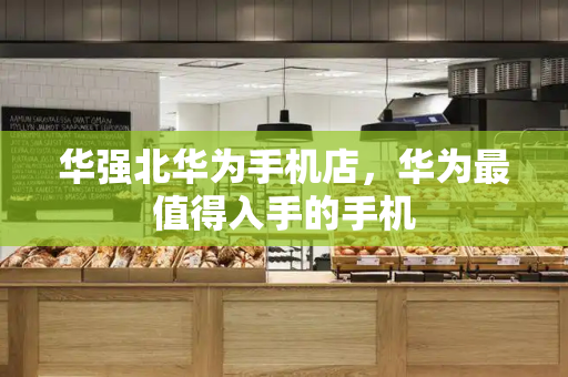 华强北华为手机店，华为最值得入手的手机