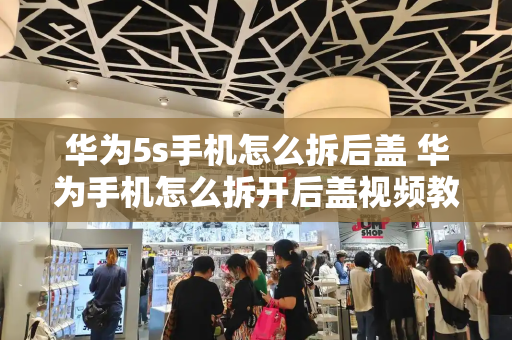 华为5s手机怎么拆后盖 华为手机怎么拆开后盖视频教程-第1张图片-星选测评
