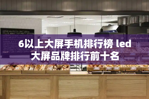 6以上大屏手机排行榜 led大屏品牌排行前十名-第1张图片-星选测评