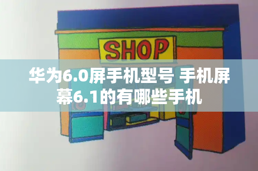 华为6.0屏手机型号 手机屏幕6.1的有哪些手机