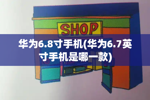 华为6.8寸手机(华为6.7英寸手机是哪一款)