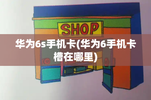 华为6s手机卡(华为6手机卡槽在哪里)-第1张图片-星选测评