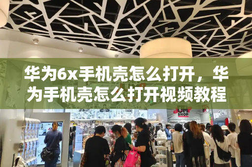 华为6x手机壳怎么打开，华为手机壳怎么打开视频教程-第1张图片-星选测评