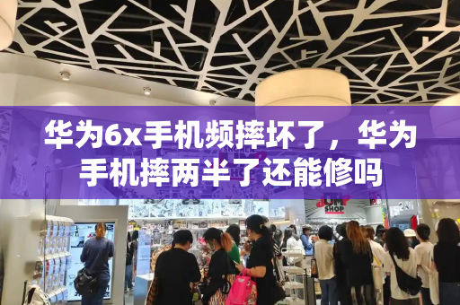 华为6x手机频摔坏了，华为手机摔两半了还能修吗-第1张图片-星选测评