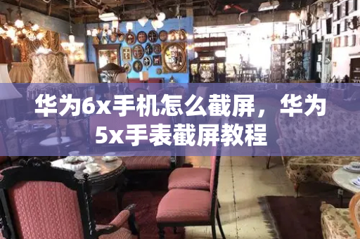 华为6x手机怎么截屏，华为5x手表截屏教程