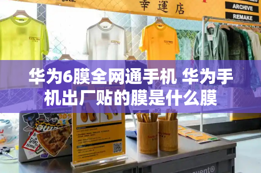 华为6膜全网通手机 华为手机出厂贴的膜是什么膜-第1张图片-星选测评