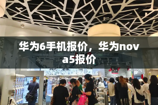 华为6手机报价，华为nova5报价