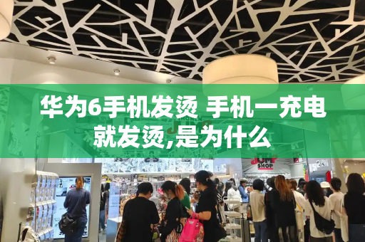 华为6手机发烫 手机一充电就发烫,是为什么-第1张图片-星选测评